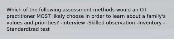 Which of the following assessment methods would an OT practitioner MOST likely choose in order to learn about a family's values and priorities? -interview -Skilled observation -Inventory -Standardized test