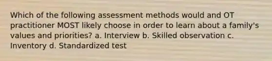 Which of the following assessment methods would and OT practitioner MOST likely choose in order to learn about a family's values and priorities? a. Interview b. Skilled observation c. Inventory d. Standardized test