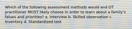 Which of the following assessment methods would and OT practitioner MOST likely choose in order to learn about a family's falues and priorities? a. Interview b. Skilled observation c. Inventory d. Standardized test