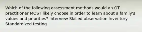 Which of the following assessment methods would an OT practitioner MOST likely choose in order to learn about a family's values and priorities? Interview Skilled observation Inventory Standardized testing