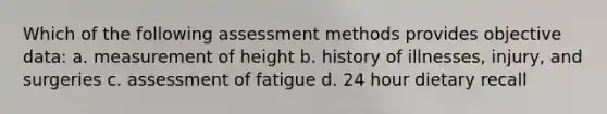 Which of the following assessment methods provides objective data: a. measurement of height b. history of illnesses, injury, and surgeries c. assessment of fatigue d. 24 hour dietary recall