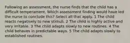 Following an assessment, the nurse finds that the child has a difficult temperament. Which assessment finding would have led the nurse to conclude this? Select all that apply. 1 The child reacts negatively to new stimuli. 2 The child is highly active and very irritable. 3 The child adapts slowly to new routines. 4 The child behaves in predictable ways. 5 The child adapts slowly to established routines.