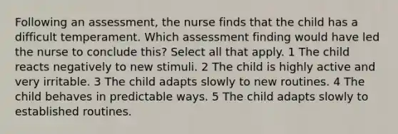 Following an assessment, the nurse finds that the child has a difficult temperament. Which assessment finding would have led the nurse to conclude this? Select all that apply. 1 The child reacts negatively to new stimuli. 2 The child is highly active and very irritable. 3 The child adapts slowly to new routines. 4 The child behaves in predictable ways. 5 The child adapts slowly to established routines.