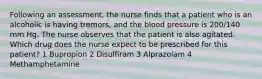 Following an assessment, the nurse finds that a patient who is an alcoholic is having tremors, and the blood pressure is 200/140 mm Hg. The nurse observes that the patient is also agitated. Which drug does the nurse expect to be prescribed for this patient? 1 Bupropion 2 Disulfiram 3 Alprazolam 4 Methamphetamine