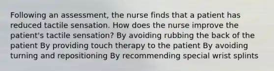 Following an assessment, the nurse finds that a patient has reduced tactile sensation. How does the nurse improve the patient's tactile sensation? By avoiding rubbing the back of the patient By providing touch therapy to the patient By avoiding turning and repositioning By recommending special wrist splints