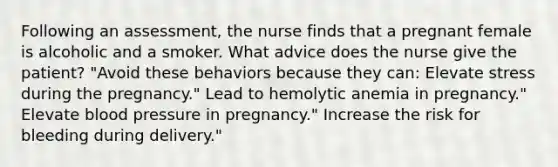 Following an assessment, the nurse finds that a pregnant female is alcoholic and a smoker. What advice does the nurse give the patient? "Avoid these behaviors because they can: Elevate stress during the pregnancy." Lead to hemolytic anemia in pregnancy." Elevate blood pressure in pregnancy." Increase the risk for bleeding during delivery."