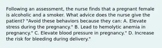 Following an assessment, the nurse finds that a pregnant female is alcoholic and a smoker. What advice does the nurse give the patient? "Avoid these behaviors because they can: A. Elevate stress during the pregnancy." B. Lead to hemolytic anemia in pregnancy." C. Elevate blood pressure in pregnancy." D. Increase the risk for bleeding during delivery."