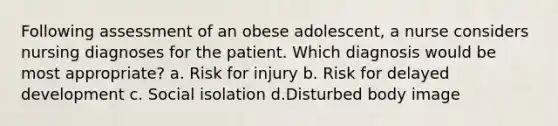 Following assessment of an obese adolescent, a nurse considers nursing diagnoses for the patient. Which diagnosis would be most appropriate? a. Risk for injury b. Risk for delayed development c. Social isolation d.Disturbed body image