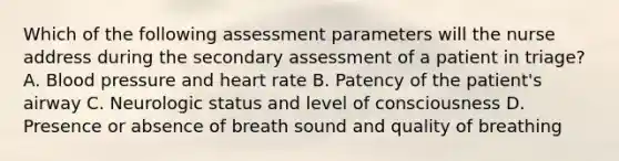 Which of the following assessment parameters will the nurse address during the secondary assessment of a patient in triage? A. Blood pressure and heart rate B. Patency of the patient's airway C. Neurologic status and level of consciousness D. Presence or absence of breath sound and quality of breathing