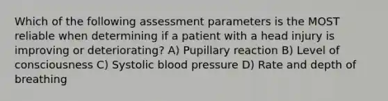 Which of the following assessment parameters is the MOST reliable when determining if a patient with a head injury is improving or deteriorating? A) Pupillary reaction B) Level of consciousness C) Systolic blood pressure D) Rate and depth of breathing