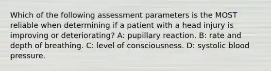 Which of the following assessment parameters is the MOST reliable when determining if a patient with a head injury is improving or deteriorating? A: pupillary reaction. B: rate and depth of breathing. C: level of consciousness. D: systolic <a href='https://www.questionai.com/knowledge/kD0HacyPBr-blood-pressure' class='anchor-knowledge'>blood pressure</a>.