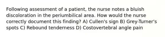 Following assessment of a patient, the nurse notes a bluish discoloration in the periumbilical area. How would the nurse correctly document this finding? A) Cullen's sign B) Grey-Turner's spots C) Rebound tenderness D) Costovertebral angle pain