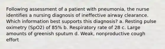 Following assessment of a patient with pneumonia, the nurse identifies a nursing diagnosis of ineffective airway clearance. Which information best supports this diagnosis? a. Resting pulse oximetry (SpO2) of 85% b. Respiratory rate of 28 c. Large amounts of greenish sputum d. Weak, nonproductive cough effort