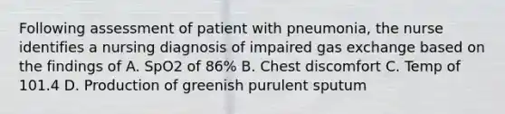 Following assessment of patient with pneumonia, the nurse identifies a nursing diagnosis of impaired gas exchange based on the findings of A. SpO2 of 86% B. Chest discomfort C. Temp of 101.4 D. Production of greenish purulent sputum