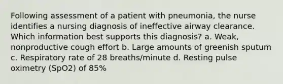 Following assessment of a patient with pneumonia, the nurse identifies a nursing diagnosis of ineffective airway clearance. Which information best supports this diagnosis? a. Weak, nonproductive cough effort b. Large amounts of greenish sputum c. Respiratory rate of 28 breaths/minute d. Resting pulse oximetry (SpO2) of 85%