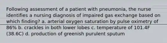 Following assessment of a patient with pneumonia, the nurse identifies a nursing diagnosis of impaired gas exchange based on which finding? a. arterial oxygen saturation by pulse oximetry of 86% b. crackles in both lower lobes c. temperature of 101.4F (38.6C) d. production of greenish purulent sputum