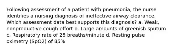 Following assessment of a patient with pneumonia, the nurse identifies a nursing diagnosis of ineffective airway clearance. Which assessment data best supports this diagnosis? a. Weak, nonproductive cough effort b. Large amounts of greenish sputum c. Respiratory rate of 28 breaths/minute d. Resting pulse oximetry (SpO2) of 85%