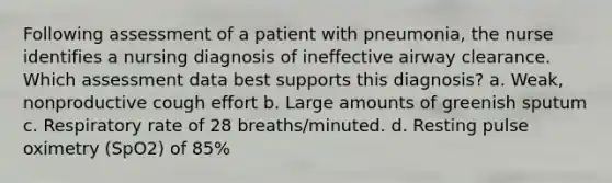 Following assessment of a patient with pneumonia, the nurse identifies a nursing diagnosis of ineffective airway clearance. Which assessment data best supports this diagnosis? a. Weak, nonproductive cough effort b. Large amounts of greenish sputum c. Respiratory rate of 28 breaths/minuted. d. Resting pulse oximetry (SpO2) of 85%