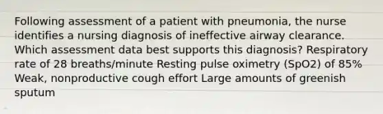 Following assessment of a patient with pneumonia, the nurse identifies a nursing diagnosis of ineffective airway clearance. Which assessment data best supports this diagnosis? Respiratory rate of 28 breaths/minute Resting pulse oximetry (SpO2) of 85% Weak, nonproductive cough effort Large amounts of greenish sputum