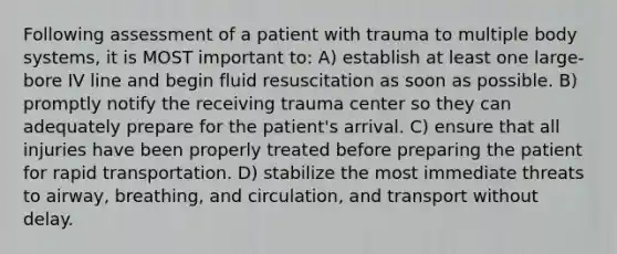 Following assessment of a patient with trauma to multiple body systems, it is MOST important to: A) establish at least one large-bore IV line and begin fluid resuscitation as soon as possible. B) promptly notify the receiving trauma center so they can adequately prepare for the patient's arrival. C) ensure that all injuries have been properly treated before preparing the patient for rapid transportation. D) stabilize the most immediate threats to airway, breathing, and circulation, and transport without delay.