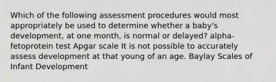 Which of the following assessment procedures would most appropriately be used to determine whether a baby's development, at one month, is normal or delayed? alpha-fetoprotein test Apgar scale It is not possible to accurately assess development at that young of an age. Baylay Scales of Infant Development