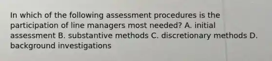 In which of the following assessment procedures is the participation of line managers most needed? A. initial assessment B. substantive methods C. discretionary methods D. background investigations