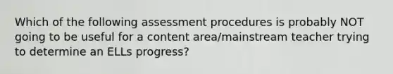 Which of the following assessment procedures is probably NOT going to be useful for a content area/mainstream teacher trying to determine an ELLs progress?