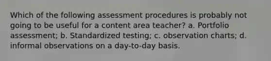 Which of the following assessment procedures is probably not going to be useful for a content area teacher? a. Portfolio assessment; b. Standardized testing; c. observation charts; d. informal observations on a day-to-day basis.