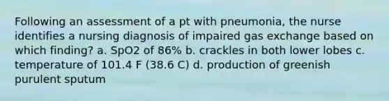 Following an assessment of a pt with pneumonia, the nurse identifies a nursing diagnosis of impaired gas exchange based on which finding? a. SpO2 of 86% b. crackles in both lower lobes c. temperature of 101.4 F (38.6 C) d. production of greenish purulent sputum