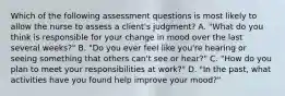 Which of the following assessment questions is most likely to allow the nurse to assess a client's judgment? A. "What do you think is responsible for your change in mood over the last several weeks?" B. "Do you ever feel like you're hearing or seeing something that others can't see or hear?" C. "How do you plan to meet your responsibilities at work?" D. "In the past, what activities have you found help improve your mood?"