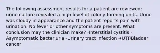 The following assessment results for a patient are reviewed: urine culture revealed a high level of colony-forming units. Urine was cloudy in appearance and the patient reports pain with urination. No fever or other symptoms are present. What conclusion may the clinician make? -Interstitial cystitis -Asymptomatic bacteriuria -Urinary tract infection -(UTI)Bladder cancer