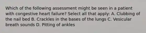 Which of the following assessment might be seen in a patient with congestive heart failure? Select all that apply: A. Clubbing of the nail bed B. Crackles in the bases of the lungs C. Vesicular breath sounds D. Pitting of ankles