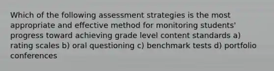 Which of the following assessment strategies is the most appropriate and effective method for monitoring students' progress toward achieving grade level content standards a) rating scales b) oral questioning c) benchmark tests d) portfolio conferences