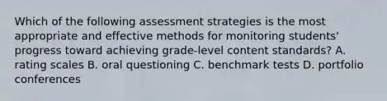 Which of the following assessment strategies is the most appropriate and effective methods for monitoring students' progress toward achieving grade-level content standards? A. rating scales B. oral questioning C. benchmark tests D. portfolio conferences