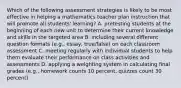 Which of the following assessment strategies is likely to be most effective in helping a mathematics teacher plan instruction that will promote all students' learning? A. pretesting students at the beginning of each new unit to determine their current knowledge and skills in the targeted area B. including several different question formats (e.g., essay, true/false) on each classroom assessment C. meeting regularly with individual students to help them evaluate their performance on class activities and assessments D. applying a weighting system in calculating final grades (e.g., homework counts 10 percent, quizzes count 30 percent)