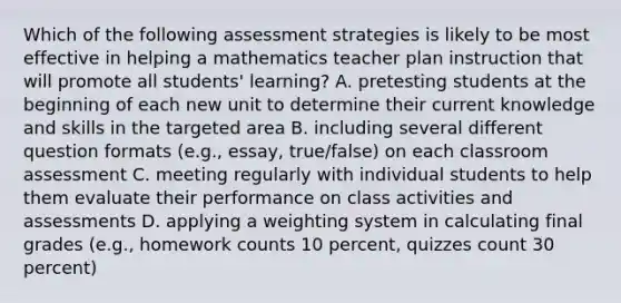 Which of the following assessment strategies is likely to be most effective in helping a mathematics teacher plan instruction that will promote all students' learning? A. pretesting students at the beginning of each new unit to determine their current knowledge and skills in the targeted area B. including several different question formats (e.g., essay, true/false) on each classroom assessment C. meeting regularly with individual students to help them evaluate their performance on class activities and assessments D. applying a weighting system in calculating final grades (e.g., homework counts 10 percent, quizzes count 30 percent)