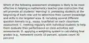 Which of the following assessment strategies is likely to be most effective in helping a mathematics teacher plan instruction that will promote all students' learning? A. pretesting students at the beginning of each new unit to determine their current knowledge and skills in the targeted area. B. including several different question formats (e.g., essay, true/false) on each classroom assessment. C. meeting regularly with individual students to help them evaluate their performance on class activities and assessments. D. applying a weighting system in calculating final grades (e.g., homework counts 10 percent, quizzes count 30 percent)