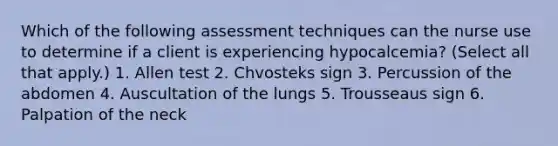 Which of the following assessment techniques can the nurse use to determine if a client is experiencing hypocalcemia? (Select all that apply.) 1. Allen test 2. Chvosteks sign 3. Percussion of the abdomen 4. Auscultation of the lungs 5. Trousseaus sign 6. Palpation of the neck