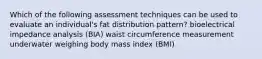 Which of the following assessment techniques can be used to evaluate an individual's fat distribution pattern? bioelectrical impedance analysis (BIA) waist circumference measurement underwater weighing body mass index (BMI)