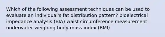 Which of the following assessment techniques can be used to evaluate an individual's fat distribution pattern? bioelectrical impedance analysis (BIA) waist circumference measurement underwater weighing body mass index (BMI)