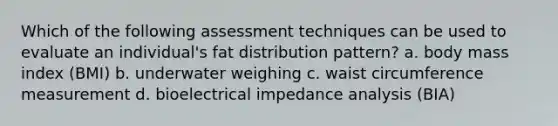 Which of the following assessment techniques can be used to evaluate an individual's fat distribution pattern? a. body mass index (BMI) b. underwater weighing c. waist circumference measurement d. bioelectrical impedance analysis (BIA)