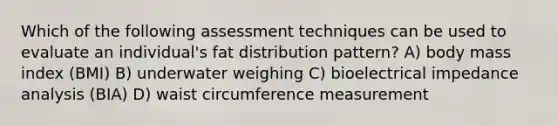 Which of the following assessment techniques can be used to evaluate an individual's fat distribution pattern? A) body mass index (BMI) B) underwater weighing C) bioelectrical impedance analysis (BIA) D) waist circumference measurement