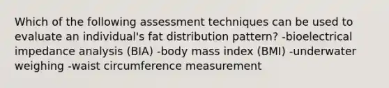 Which of the following assessment techniques can be used to evaluate an individual's fat distribution pattern? -bioelectrical impedance analysis (BIA) -body mass index (BMI) -underwater weighing -waist circumference measurement