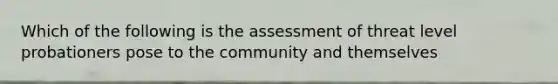 Which of the following is the assessment of threat level probationers pose to the community and themselves