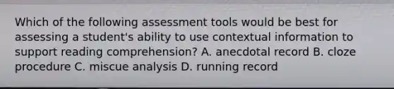 Which of the following assessment tools would be best for assessing a student's ability to use contextual information to support reading comprehension? A. anecdotal record B. cloze procedure C. miscue analysis D. running record