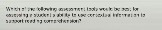 Which of the following assessment tools would be best for assessing a student's ability to use contextual information to support reading comprehension?