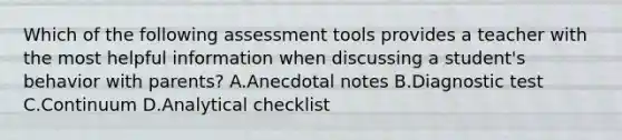 Which of the following assessment tools provides a teacher with the most helpful information when discussing a student's behavior with parents? A.Anecdotal notes B.Diagnostic test C.Continuum D.Analytical checklist