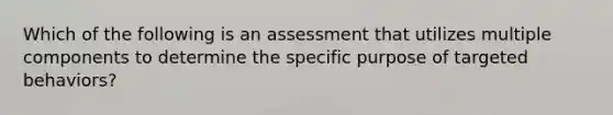 Which of the following is an assessment that utilizes multiple components to determine the specific purpose of targeted behaviors?