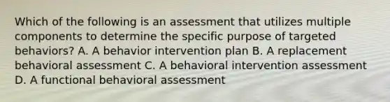 Which of the following is an assessment that utilizes multiple components to determine the specific purpose of targeted behaviors? A. A behavior intervention plan B. A replacement behavioral assessment C. A behavioral intervention assessment D. A functional behavioral assessment