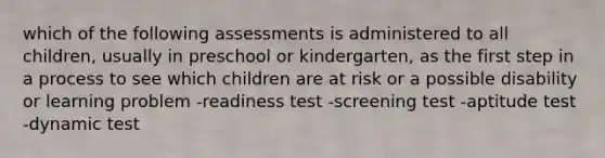 which of the following assessments is administered to all children, usually in preschool or kindergarten, as the first step in a process to see which children are at risk or a possible disability or learning problem -readiness test -screening test -aptitude test -dynamic test